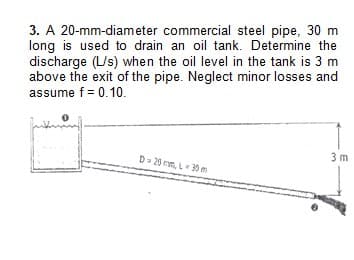 3. A 20-mm-diameter commercial steel pipe, 30 m
long is used to drain an oil tank. Determine the
discharge (L/s) when the oil level in the tank is 3 m
above the exit of the pipe. Neglect minor losses and
assume f = 0.10.
D-20mm, L=30 m
3m