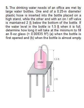 5. The drinking water needs of an office are met by
large water bottles. One end of a 0.25-in diameter
plastic hose is inserted into the bottle placed on a
high stand, while the other end with an on / off valve
is maintained 2 ft below the bottom of the bottle. If
the water level in the bottle is 1.5 ft when it is full,
determine how long it will take at the minimum to fill
an 8-oz glass (= 0.00835 ft³) (a) when the bottle is
first opened and (b) when the bottle is almost empty.
Water
1.5 ft
2 ft
