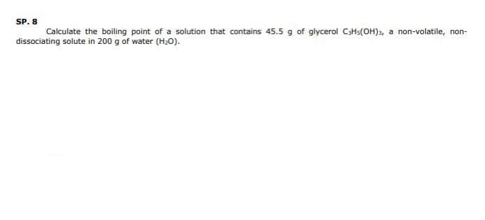 SP. 8
Calculate the boiling point of a solution that contains 45.5 g of glycerol CH(OH)3, a non-volatile, non-
dissociating solute in 200 g of water (H₂O).