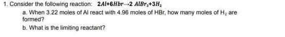1. Consider the following reaction: 2Al+6Hbr 2 AlBr,+3H₂
a. When 3.22 moles of Al react with 4.96 moles of HBr, how many moles of H₂ are
formed?
b. What is the limiting reactant?