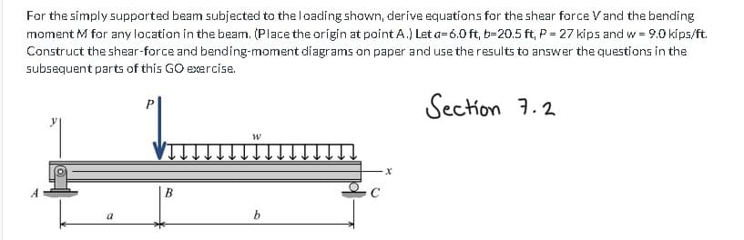 For the simply supported beam subjected to the loading shown, derive equations for the shear force V and the bending
moment M for any location in the beam. (Place the origin at point A.) Let a 6.0ft, b-20.5 ft, P = 27 kips and w = 9.0 kips/ft.
Construct the shear-force and bending-moment diagrams on paper and use the results to answer the questions in the
subsequent parts of this GO exercise.
Section 7.2
a
P
BO
W