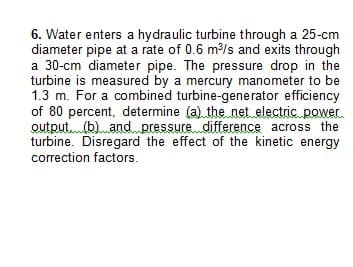 6. Water enters a hydraulic turbine through a 25-cm
diameter pipe at a rate of 0.6 m³/s and exits through
a 30-cm diameter pipe. The pressure drop in the
turbine is measured by a mercury manometer to be
1.3 m. For a combined turbine-generator efficiency
of 80 percent, determine (a) the net electric power
output (b) and pressure difference across the
turbine. Disregard the effect of the kinetic energy
correction factors.
