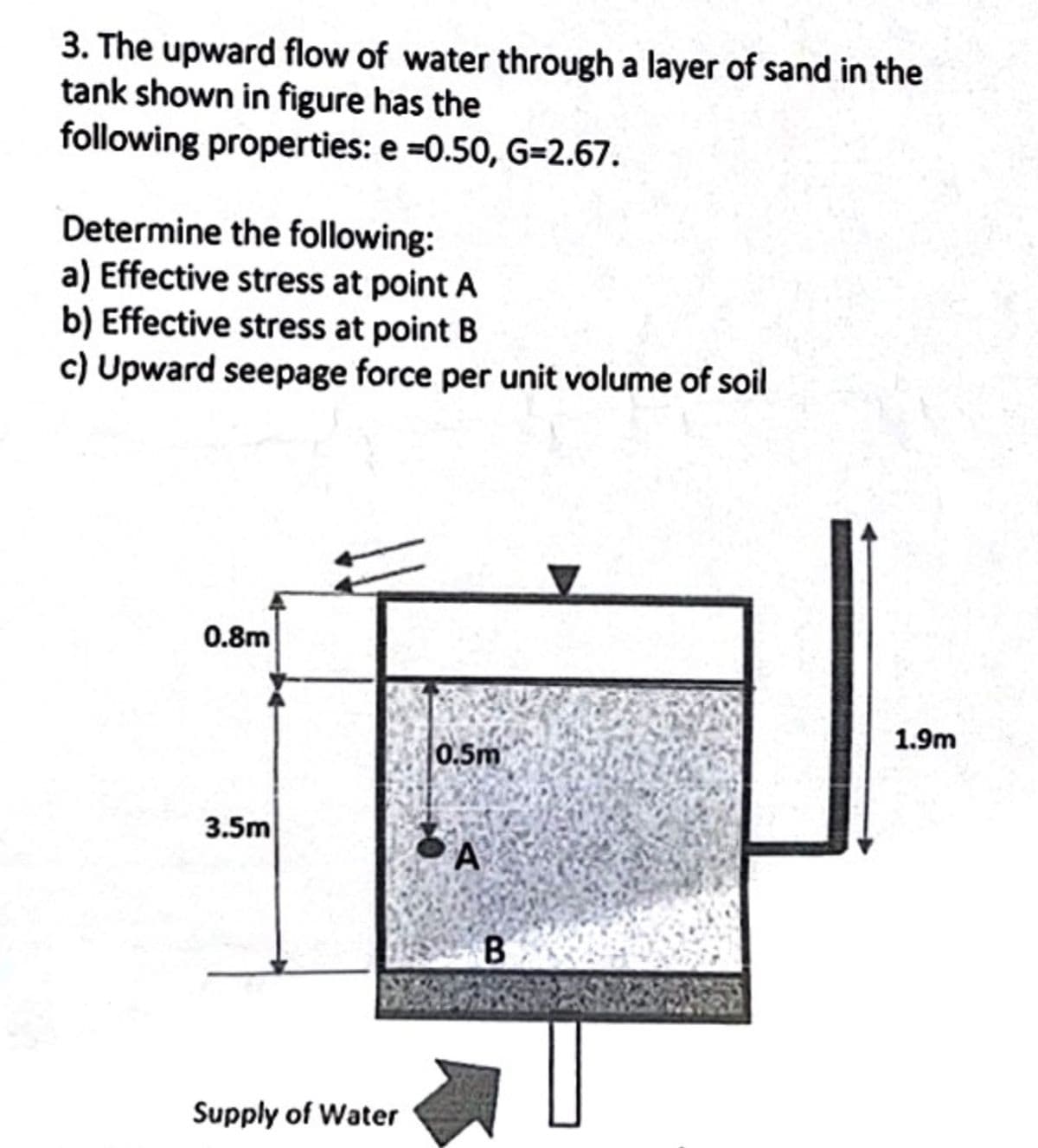 3. The upward flow of water through a layer of sand in the
tank shown in figure has the
following properties: e =0.50, G-2.67.
Determine the following:
a) Effective stress at point A
b) Effective stress at point B
c) Upward seepage force per unit volume of soil
0.8m
3.5m
Supply of Water
0.5m
A
B
1.9m