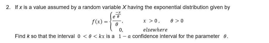 2. If x is a value assumed by a random variable X having the exponential distribution given by
x > 0,
elsewhere
f(x)=
=
0 >0
Ө
0,
Find k so that the interval 0 <0 <kx is a 1- a confidence interval for the parameter 8.