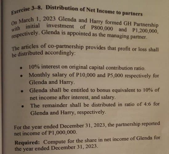 Exercise 3-8. Distribution of Net Income to partners
On March 1, 2023 Glenda and Harry formed GH Partnership
with initial investment of P800,000 and P1,200,000,
respectively. Glenda is appointed as the managing partner.
The articles of co-partnership provides that profit or loss shall
be distributed accordingly:
10% interest on original capital contribution ratio.
Monthly salary of P10,000 and P5,000 respectively for
Glenda and Harry.
. Glenda shall be entitled to bonus equivalent to 10% of
net income after interest, and salary.
The remainder shall be distributed in ratio of 4:6 for
Glenda and Harry, respectively.
●
For the year ended December 31, 2023, the partnership reported
net income of P1,000,000.
Required: Compute for the share in net income of Glenda for
the year
ended December 31, 2023.