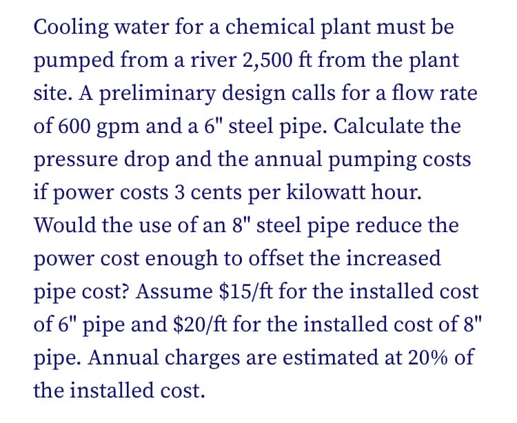 Cooling water for a chemical plant must be
pumped from a river 2,500 ft from the plant
site. A preliminary design calls for a flow rate
of 600 gpm and a 6" steel pipe. Calculate the
pressure drop and the annual pumping costs
if power costs 3 cents per kilowatt hour.
Would the use of an 8" steel pipe reduce the
power cost enough to offset the increased
pipe cost? Assume $15/ft for the installed cost
of 6" pipe and $20/ft for the installed cost of 8"
pipe. Annual charges are estimated at 20% of
the installed cost.