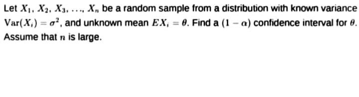 Let X1, X2, X3, ..., X, be a random sample from a distribution with known variance
Var(X,) = o², and unknown mean EX, = 0. Find a (1 – a) confidence interval for 0.
Assume that n is large.
