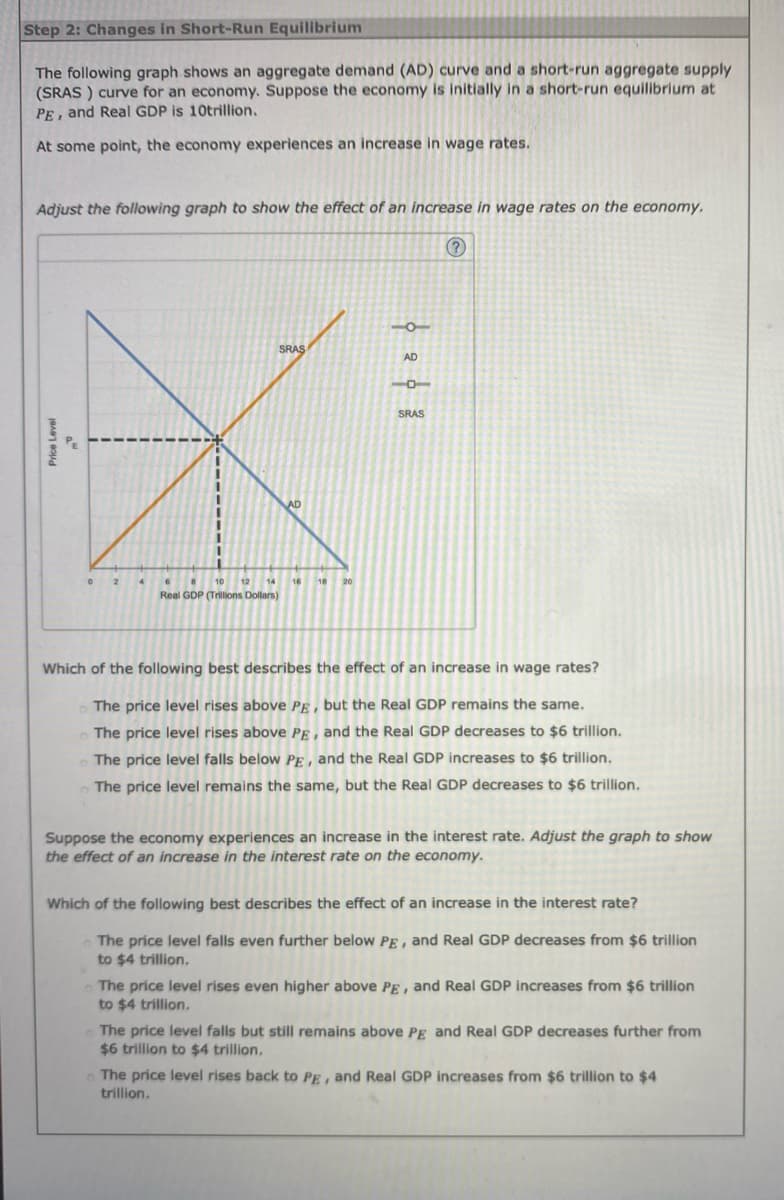 Step 2: Changes in Short-Run Equilibrium
The following graph shows an aggregate demand (AD) curve and a short-run aggregate supply
(SRAS) curve for an economy. Suppose the economy is initially in a short-run equilibrium at
PE, and Real GDP is 10trillion.
At some point, the economy experiences an increase in wage rates.
Adjust the following graph to show the effect of an increase in wage rates on the economy.
(?)
Price Level
a
0
2
6
8 10 12 14
Real GDP (Trillions Dollars)
SRAS
AD
18
中田中器
SRAS
Which of the following best describes the effect of an increase in wage rates?
The price level rises above PE, but the Real GDP remains the same.
The price level rises above PE, and the Real GDP decreases to $6 trillion.
The price level falls below PE, and the Real GDP increases to $6 trillion.
The price level remains the same, but the Real GDP decreases to $6 trillion.
Suppose the economy experiences an increase in the interest rate. Adjust the graph to show
the effect of an increase in the interest rate on the economy.
Which of the following best describes the effect of an increase in the interest rate?
The price level falls even further below PE, and Real GDP decreases from $6 trillion
to $4 trillion.
The price level rises even higher above PE, and Real GDP increases from $6 trillion
to $4 trillion.
The price level falls but still remains above PE and Real GDP decreases further from
$6 trillion to $4 trillion.
The price level rises back to PE, and Real GDP increases from $6 trillion to $4
trillion.