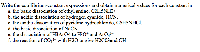 Write the equilibrium-constant expressions and obtain numerical values for each constant in
a. the basic dissociation of ethyl amine, C2H5NH2.
b. the acidic dissociation of hydrogen cyanide, HCN.
c. the acidic dissociation of pyridine hydrochloride, C5H5NHC1.
d. the basic dissociation of NaCN.
e. the dissociation of H3ASO4 to H³O* and AsO,-
f. the reaction of CO;2- with H2O to give H2C03and OH-
