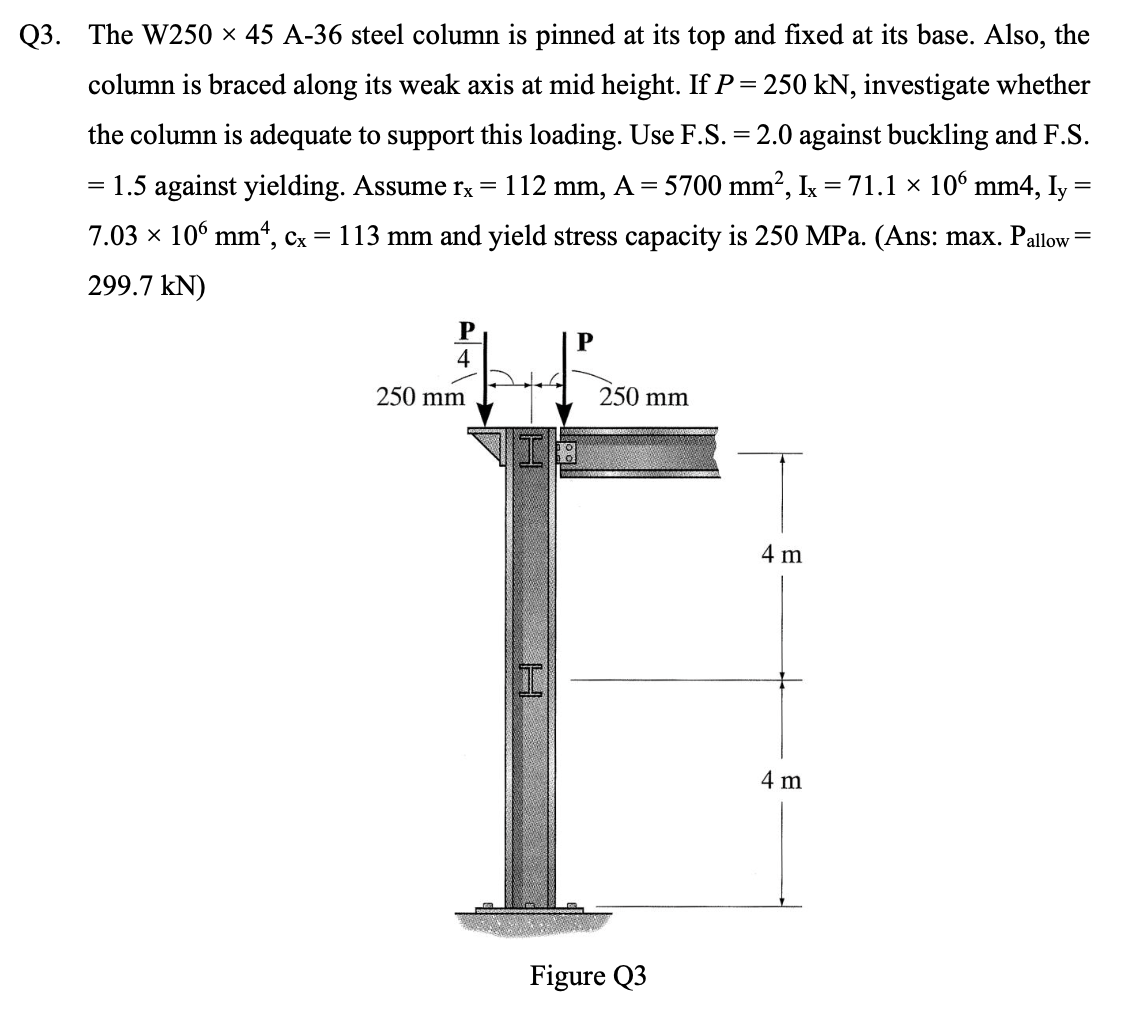 Q3. The W250 × 45 A-36 steel column is pinned at its top and fixed at its base. Also, the
column is braced along its weak axis at mid height. If P = 250 kN, investigate whether
the column is adequate to support this loading. Use F.S. = 2.0 against buckling and F.S.
= 1.5 against yielding. Assume rx =
112 mm, A = 5700 mm?, Ix = 71.1 × 106 mm4, Iy
7.03 x 106 mm“, cx = 113 mm and yield stress capacity is 250 MPa. (Ans: max. Pallow=
299.7 kN)
P
4
250 mm
250 mm
I8
4 m
4 m
Figure Q3
