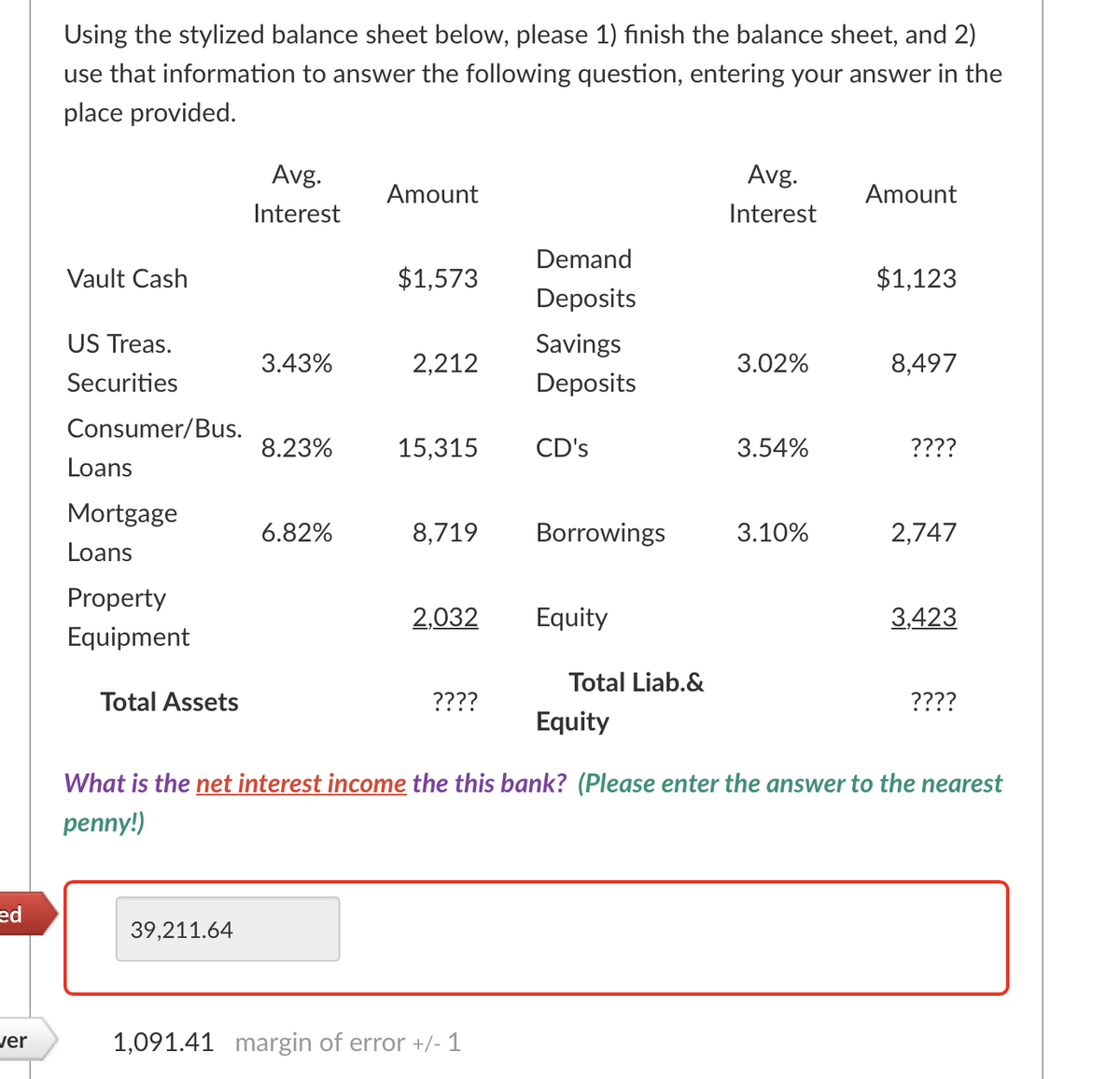 Using the stylized balance sheet below, please 1) finish the balance sheet, and 2)
use that information to answer the following question, entering your answer in the
place provided.
Avg.
Avg.
Amount
Amount
Interest
Interest
Demand
Vault Cash
$1,573
$1,123
Deposits
US Treas.
Savings
3.43%
2,212
3.02%
8,497
Securities
Deposits
Consumer/Bus.
8.23%
15,315
CD's
3.54%
????
Loans
Mortgage
6.82%
8,719
Borrowings
3.10%
2,747
Loans
Property
2,032
Equity
3,423
Equipment
Total Liab.&
Total Assets
????
????
Equity
What is the net interest income the this bank? (Please enter the answer to the nearest
penny!)
ed
39,211.64
ver
1,091.41 margin of error +/- 1