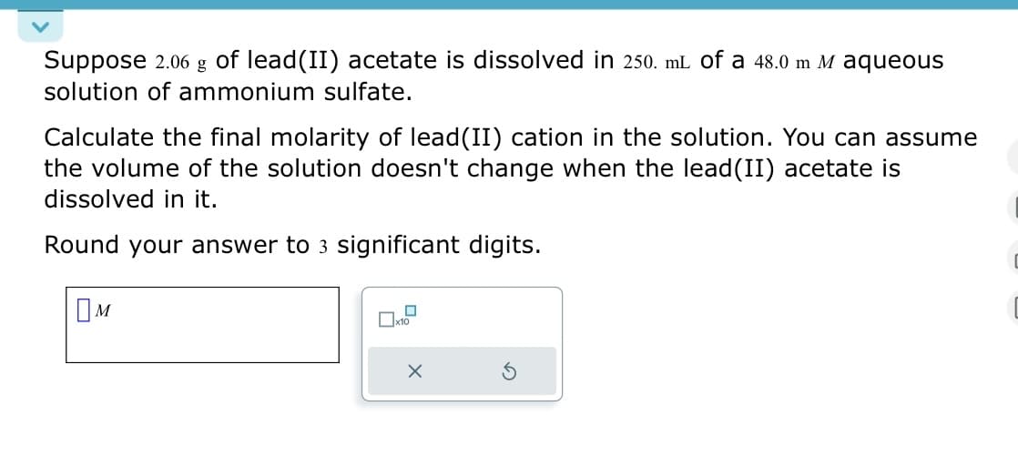 Suppose 2.06 g of lead(II) acetate is dissolved in 250. mL of a 48.0 m M aqueous
solution of ammonium sulfate.
Calculate the final molarity of lead(II) cation in the solution. You can assume
the volume of the solution doesn't change when the lead(II) acetate is
dissolved in it.
Round your answer to 3 significant digits.
Ом
☐ x10
ㅁ