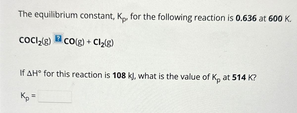 The equilibrium constant, Kp, for the following reaction is 0.636 at 600 K.
CoCl2(g)
? CO(g) + Cl2(g)
If AH° for this reaction is 108 kJ, what is the value of Kp at 514 K?
Kp =