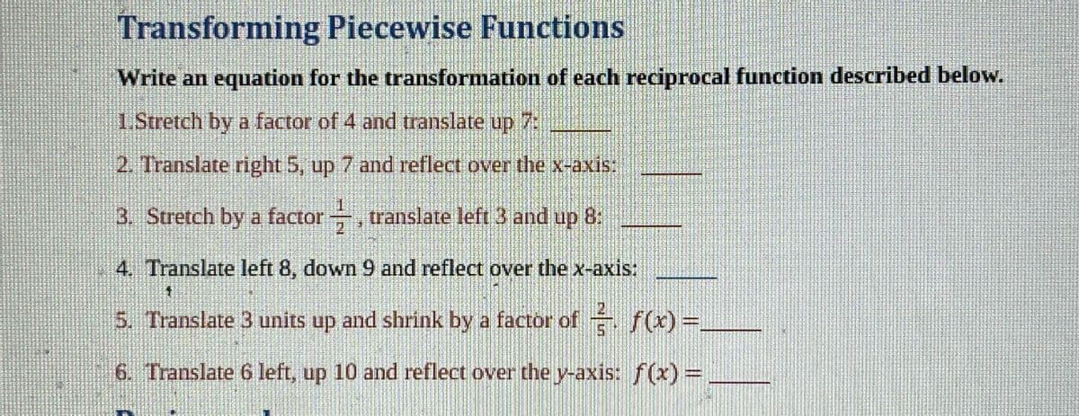 Transforming Piecewise Functions
Write an equation for the transformation of each reciprocal function described below.
1.Stretch by a factor of 4 and translate up 7:
2. Translate right 5, up 7 and reflect over the x-axis:
3. Stretch by a factor, translate left 3 and up 8:
4. Translate left 8, down 9 and reflect over the x-axis:
$1
5. Translate 3 units up and shrink by a factor of f(x) =
6. Translate 6 left, up 10 and reflect over the y-axis: f(x) =