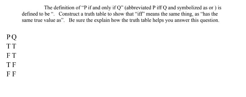 PQ
TT
FT
TF
FF
The definition of "P if and only if Q" (abbreviated Piff Q and symbolized as or ) is
defined to be". Construct a truth table to show that "iff" means the same thing, as "has the
same true value as". Be sure the explain how the truth table helps you answer this question.