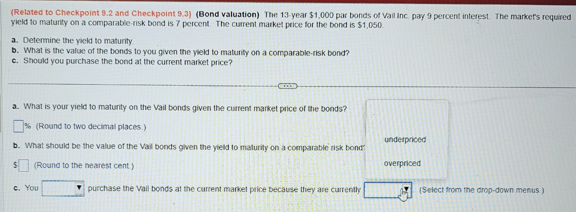 (Related to Checkpoint 9.2 and Checkpoint 9.3) (Bond valuation) The 13-year $1,000 par bonds of Vail Inc. pay 9 percent interest. The market's required
yield to maturity on a comparable-risk bond is 7 percent. The current market price for the bond is $1,050.
a. Determine the yield to maturity.
b. What is the value of the bonds to you given the yield to maturity on a comparable-risk bond?
c. Should you purchase the bond at the current market price?
a. What is your yield to maturity on the Vail bonds given the current market price of the bonds?
% (Round to two decimal places.)
underpriced
b. What should be the value of the Vail bonds given the yield to maturity on a comparable risk bond
$
(Round to the nearest cent.)
overpriced
c. You
purchase the Vail bonds at the current market price because they are currently
(Select from the drop-down menus.)