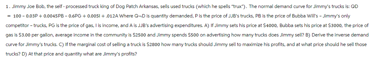 1. Jimmy Joe Bob, the self-processed truck king of Dog Patch Arkansas, sells used trucks (which he spells "trux"). The normal demand curve for Jimmy's trucks is: QD
= 100 - 0.03P+ 0.0045PB - 0.6PG + 0.0051 +.012A Where Q-D is quantity demanded, P is the price of JJB's trucks, PB is the price of Bubba Will's - Jimmy's only
competitor – trucks, PG is the price of gas, I is income, and A is JJB's advertising expenditures. A) If Jimmy sets his price at $4000, Bubba sets his price at $3000, the price of
gas is $3.00 per gallon, average income in the community is $2500 and Jimmy spends $500 on advertising how many trucks does Jimmy sell? B) Derive the inverse demand
curve for Jimmy's trucks. C) If the marginal cost of selling a truck is $2800 how many trucks should Jimmy sell to maximize his profits, and at what price should he sell those
trucks? D) At that price and quantity what are Jimmy's profits?