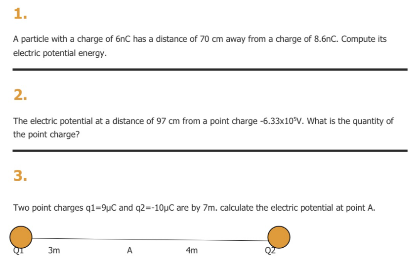 1.
A particle with a charge of 6nC has a distance of 70 cm away from a charge of 8.6nC. Compute its
electric potential energy.
2.
The electric potential at a distance of 97 cm from a point charge -6.33×10°V. What is the quantity of
the point charge?
3.
Two point charges q1=9µC and q2=-10µC are by 7m. calculate the electric potential at point A.
3m
A
4m
