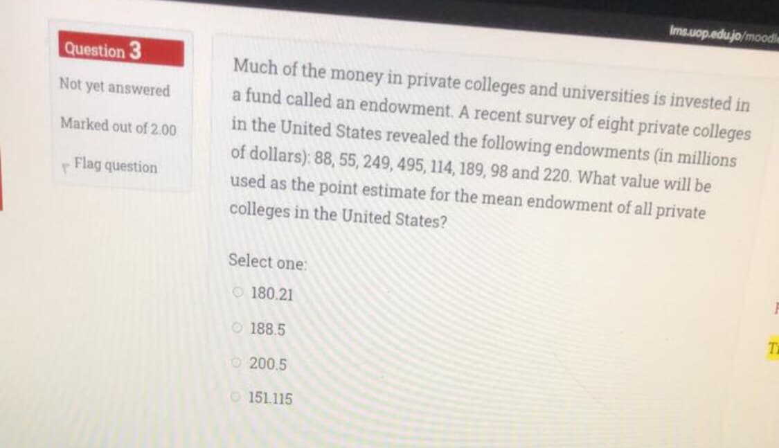 Ims.uop.edu.jo/moodle
Question 3
Much of the money in private colleges and universities is invested in
a fund called an endowment. A recent survey of eight private colleges
in the United States revealed the following endowments (in millions
Not yet answered
Marked out of 2.00
of dollars): 88, 55, 249, 495, 114, 189, 98 and 220. What value will be
Flag question
used as the point estimate for the mean endowment of all private
colleges in the United States?
Select one:
O 180.21
O 188.5
O 200.5
O151.115
