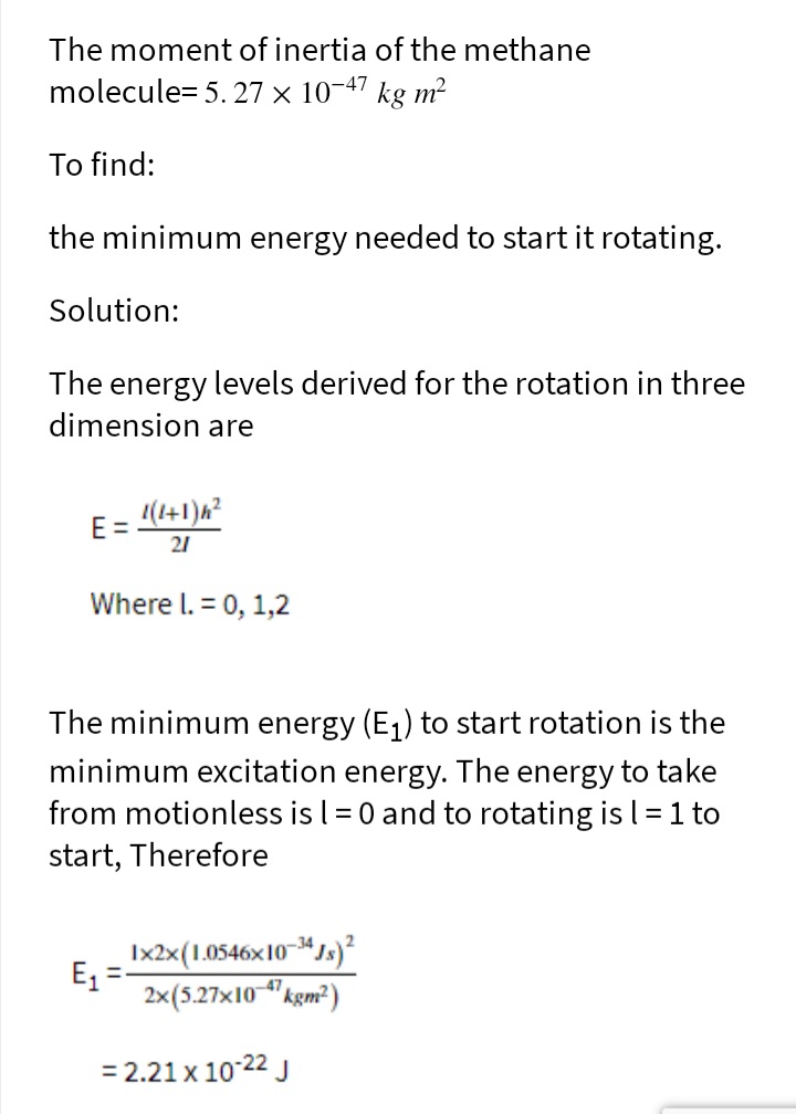 The moment of inertia of the methane
molecule= 5. 27 × 10-47 kg m²
To find:
the minimum energy needed to start it rotating.
Solution:
The energy levels derived for the rotation in three
dimension are
1(1+1)h²
E =
21
Where l. = 0, 1,2
The minimum energy (E1) to start rotation is the
minimum excitation energy. The energy to take
from motionless is l = 0 and to rotating is l = 1 to
start, Therefore
Ix2x(1.0546x10s)²
E =
2×(5.27x10 "kgm²)
= 2.21 x 10-22 J
