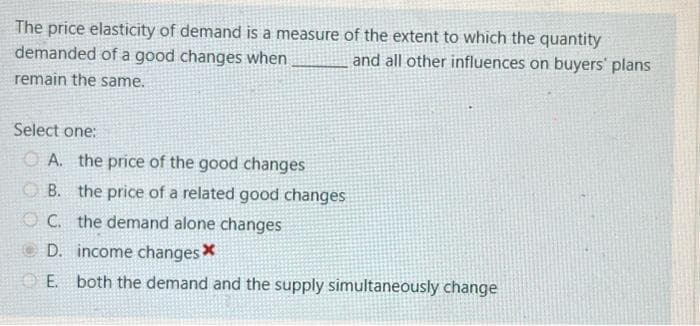 The price elasticity of demand is a measure of the extent to which the quantity
and all other influences on buyers' plans
demanded of a good changes when
remain the same.
Select one:
A. the price of the good changes
B. the price of a related good changes
OC.
the demand alone changes
D. income changes *
E. both the demand and the supply simultaneously change