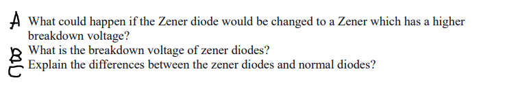 A What could happen if the Zener diode would be changed to a Zener which has a higher
breakdown voltage?
What is the breakdown voltage of zener diodes?
Explain the differences between the zener diodes and normal diodes?
