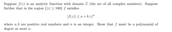 Suppose f(z) is an analytic function with domain C (the set of all complex numbers). Suppose
further that in the region {|z| > 100} ƒ satisfies
|f(2)| < a + b|z|"
where a, b are positive real numbers and n is an integer. Show that f must be a polynomial of
degree at most n.
