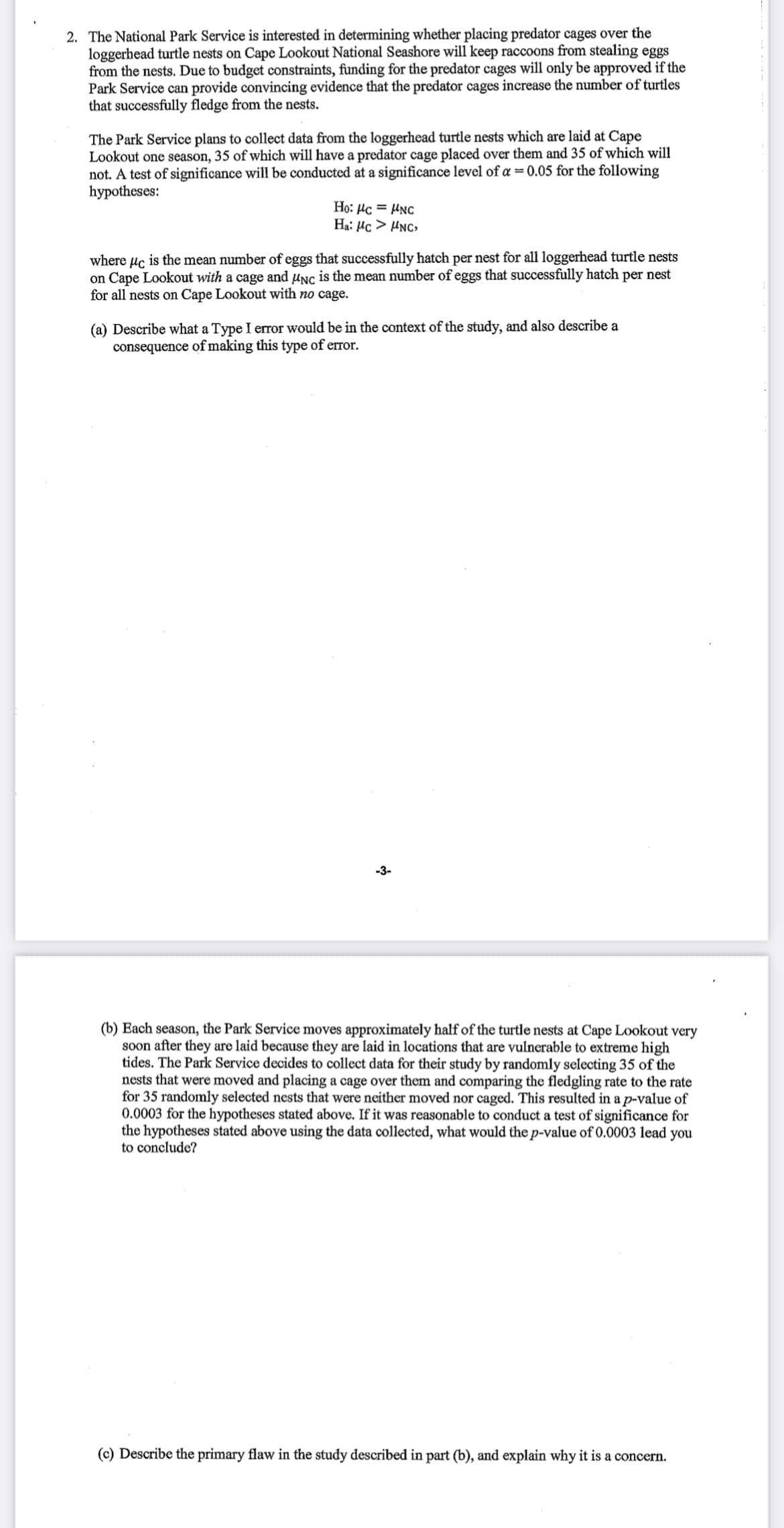 2. The National Park Service is interested in determining whether placing predator cages over the
loggerhead turtle nests on Cape Lookout National Seashore will keep raccoons from stealing eggs
from the nests. Due to budget constraints, funding for the predator cages will only be approved if the
Park Service can provide convincing evidence that the predator cages increase the number of turtles
that successfully fledge from the nests.
The Park Service plans to collect data from the loggerhead turtle nests which are laid at Cape
Lookout one season, 35 of which will have a predator cage placed over them and 35 of which will
not. A test of significance will be conducted at a significance level of a = 0.05 for the following
hypotheses:
Ho: µc = HNC
Ha: Hc > HNC>
where µc is the mean number of eggs that successfully hatch per nest for all loggerhead turtle nests
on Cape Lookout with a cage and µnc is the mean number of eggs that successfully hatch per nest
for all nests on Cape Lookout with no cage.
(a) Describe what a Type I error would be in the context of the study, and also describe a
consequence of making this type of error.
-3-
(b) Each season, the Park Service moves approximately half of the turtle nests at Cape Lookout very
soon after they are laid because they are laid in locations that are vulnerable to extreme high
tides. The Park Service decides to collect data for their study by randomly selecting 35 of the
nests that were moved and placing a cage over them and comparing the fledgling rate to the rate
for 35 randomly selected nests that were neither moved nor caged. This resulted in a p-value of
0.0003 for the hypotheses stated above. If it was reasonable to conduct a test of significance for
the hypotheses stated above using the data collected, what would the p-value of 0.0003 lead you
to conclude?
(c) Describe the primary flaw in the study described in part (b), and explain why it is a concern.
