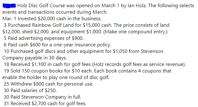 Holz Disc Golf Course was opened on March 1 by lan Holz. The following selecte
events and transactions occurred during March.
Mar. 1 Invested $20,000 cash in the business.
3 Purchased Rainbow Golf Land for $15,000 cash. The price consists of land
$12,000, shed $2,000, and equipment $1,000. (Make one compound entry.)
5 Paid advertising expenses of $900.
6 Paid cash $600 for a one-year insurance policy.
10 Purchased golf discs and other equipment for $1,050 from Stevenson
Company payable in 30 days.
18 Received $1,100 in cash for golf fees (Holz records golf fees as service revenue).
19 Sold 150 coupon books for $10 each. Each book contains 4 coupons that
enable the holder to play one round of disc golf.
25 Withdrew $800 cash for personal use.
30 Paid salaries of $250.
30 Paid Stevenson Company in full.
31 Received $2,700 cash for golf fees.
