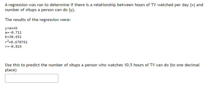 A regression was run to determine if there is a relationship between hours of TV watched per day (x) and
number of situps a person can do (y).
The results of the regression were:
y=ax+b
a=-0.711
b=30.651
r²-0.670761
r=-0.819
Use this to predict the number of situps a person who watches 10.5 hours of TV can do (to one decimal
place)