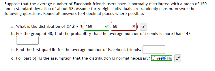 Suppose that the average number of Facebook friends users have is normally distributed with a mean of 150
and a standard deviation of about 58. Assume forty-eight individuals are randomly chosen. Answer the
following questions. Round all answers to 4 decimal places where possible.
a. What is the distribution of ? N 150
58
b. For the group of 48, find the probability that the average number of friends is more than 147.
c. Find the first quartile for the average number of Facebook friends.
d. For part b), is the assumption that the distribution is normal necessary? Yes No o