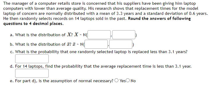 The manager of a computer retails store is concerned that his suppliers have been giving him laptop
computers with lower than average quality. His research shows that replacement times for the model
laptop of concern are normally distributed with a mean of 3.3 years and a standard deviation of 0.6 years.
He then randomly selects records on 14 laptops sold in the past. Round the answers of following
questions to 4 decimal places.
a. What is the distribution of X? X - N(
b. What is the distribution of ? ~ N(
c. What is the probability that one randomly selected laptop is replaced less than 3.1 years?
d. For 14 laptops, find the probability that the average replacement time is less than 3.1 year.
e. For part d), is the assumption of normal necessary? Yes No