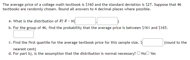 The average price of a college math textbook is $160 and the standard deviation is $27. Suppose that 46
textbooks are randomly chosen. Round all answers to 4 decimal places where possible.
a. What is the distribution of ? - N(
b. For the group of 46, find the probability that the average price is between $161 and $165.
c. Find the first quartile for the average textbook price for this sample size. $
nearest cent)
d. For part b), is the assumption that the distribution is normal necessary? O No Yes
(round to the
