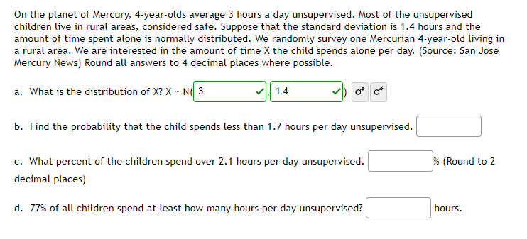 On the planet of Mercury, 4-year-olds average 3 hours a day unsupervised. Most of the unsupervised
children live in rural areas, considered safe. Suppose that the standard deviation is 1.4 hours and the
amount of time spent alone is normally distributed. We randomly survey one Mercurian 4-year-old living in
a rural area. We are interested in the amount of time X the child spends alone per day. (Source: San Jose
Mercury News) Round all answers to 4 decimal places where possible.
a. What is the distribution of X? X ~ N( 3
1.4
b. Find the probability that the child spends less than 1.7 hours per day unsupervised.
c. What percent of the children spend over 2.1 hours per day unsupervised.
decimal places)
d. 77% of all children spend at least how many hours per day unsupervised?
% (Round to 2
hours.