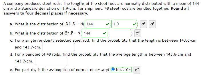 A company produces steel rods. The lengths of the steel rods are normally distributed with a mean of 144-
cm and a standard deviation of 1.9-cm. For shipment, 48 steel rods are bundled together. Round all
answers to four decimal places if necessary.
a. What is the distribution of X? X-N( 144
b. What is the distribution of ? N 144
c. For a single randomly selected steel rod, find the probability that the length is between 143.6-cm
and 143.7-cm.
1.9
d. For a bundled of 48 rods, find the probability that the average length is between 143.6-cm and
143.7-cm.
e. For part d), is the assumption of normal necessary? No Yes o