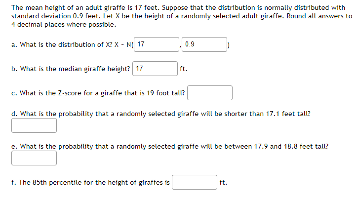 The mean height of an adult giraffe is 17 feet. Suppose that the distribution is normally distributed with
standard deviation 0.9 feet. Let X be the height of a randomly selected adult giraffe. Round all answers to
4 decimal places where possible.
a. What is the distribution of X? X - N( 17
b. What is the median giraffe height? 17
0.9
ft.
c. What is the Z-score for a giraffe that is 19 foot tall?
d. What is the probability that a randomly selected giraffe will be shorter than 17.1 feet tall?
f. The 85th percentile for the height of giraffes is
e. What is the probability that a randomly selected giraffe will be between 17.9 and 18.8 feet tall?
ft.