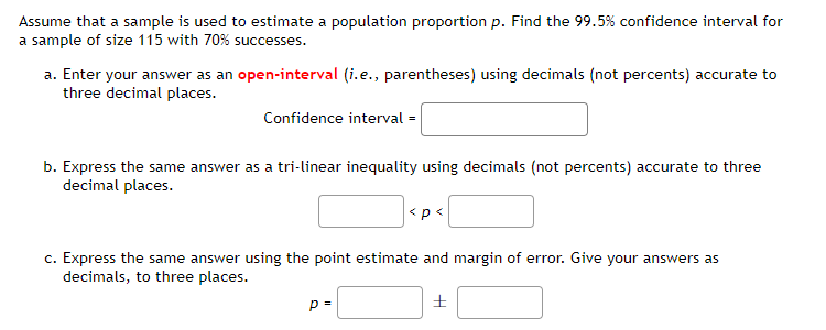 Assume that a sample is used to estimate a population proportion p. Find the 99.5% confidence interval for
a sample of size 115 with 70% successes.
a. Enter your answer as an open-interval (i.e., parentheses) using decimals (not percents) accurate to
three decimal places.
Confidence interval=
b. Express the same answer as a tri-linear inequality using decimals (not percents) accurate to three
decimal places.
<p<
c. Express the same answer using the point estimate and margin of error. Give your answers as
decimals, to three places.
p=
±