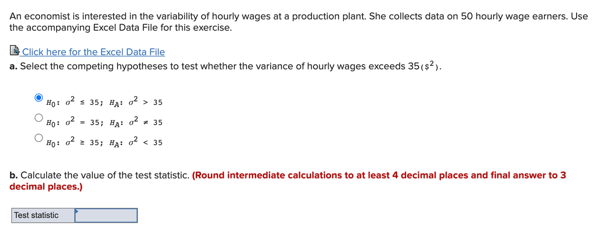 An economist is interested in the variability of hourly wages at a production plant. She collects data on 50 hourly wage earners. Use
the accompanying Excel Data File for this exercise.
E Click here for the Excel Data File
a. Select the competing hypotheses to test whether the variance of hourly wages exceeds 35 ($2).
Ho: o s 35; Hạ: o2 > 35
Ho: o2
3 35; На: ot # 35
Ho:
o2 > 35; HA: o² < 35
b. Calculate the value of the test statistic. (Round intermediate calculations to at least 4 decimal places and final answer to 3
decimal places.)
Test statistic
