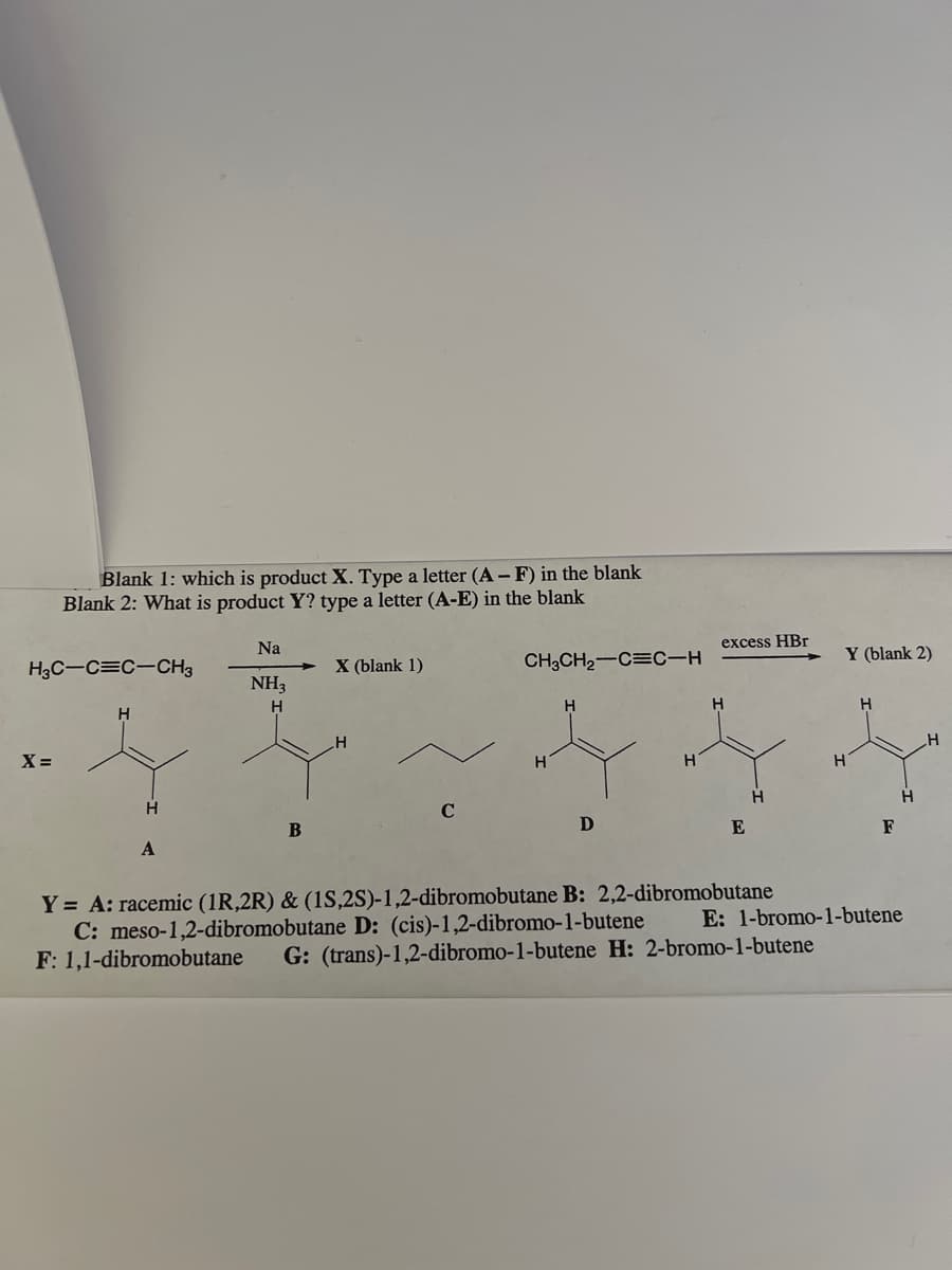 Blank 1: which is product X. Type a letter (A-F) in the blank
Blank 2: What is product Y? type a letter (A-E) in the blank
H3C-C=C-CH3
X =
H
A
Na
NH₂
H
B
X (blank 1)
H
с
CH3CH₂-C=C-H
H
H
D
H
excess HBr
H
E
H
Y = A: racemic (1R,2R) & (1S,2S)-1,2-dibromobutane B: 2,2-dibromobutane
C: meso-1,2-dibromobutar D: (cis)-1,2-dibromo-1-butene
Y (blank 2)
F: 1,1-dibromobutane G: (trans)-1,2-dibromo-1-butene H: 2-bromo-1-butene
H
H
F
H
E: 1-bromo-1-butene
H