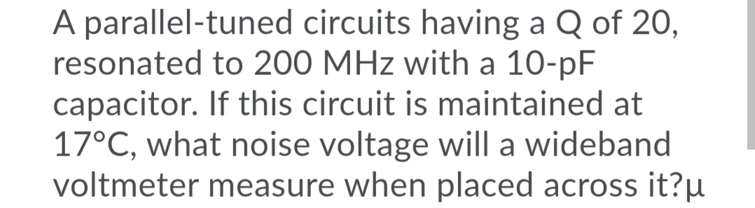 A parallel-tuned circuits having a Q of 20,
resonated to 200 MHz with a 10-pF
capacitor. If this circuit is maintained at
17°C, what noise voltage will a wideband
voltmeter measure when placed across it?µ
