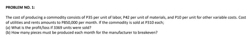 PROBLEM NO. 1:
The cost of producing a commodity consists of P35 per unit of labor, P42 per unit of materials, and P10 per unit for other variable costs. Cost
of utilities and rents amounts to P850,000 per month. If the commodity is sold at P310 each;
(a) What is the profit/loss if 3369 units were sold?
(b) How many pieces must be produced each month for the manufacturer to breakeven?
