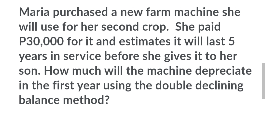 Maria purchased a new farm machine she
will use for her second crop. She paid
P30,000 for it and estimates it will last 5
years in service before she gives it to her
son. How much will the machine depreciate
in the first year using the double declining
balance method?
