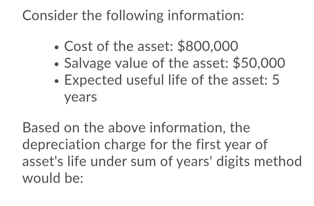 Consider the following information:
• Cost of the asset: $800,000
Salvage value of the asset: $50,000
Expected useful life of the asset: 5
years
Based on the above information, the
depreciation charge for the first year of
asset's life under sum of years' digits method
would be:
