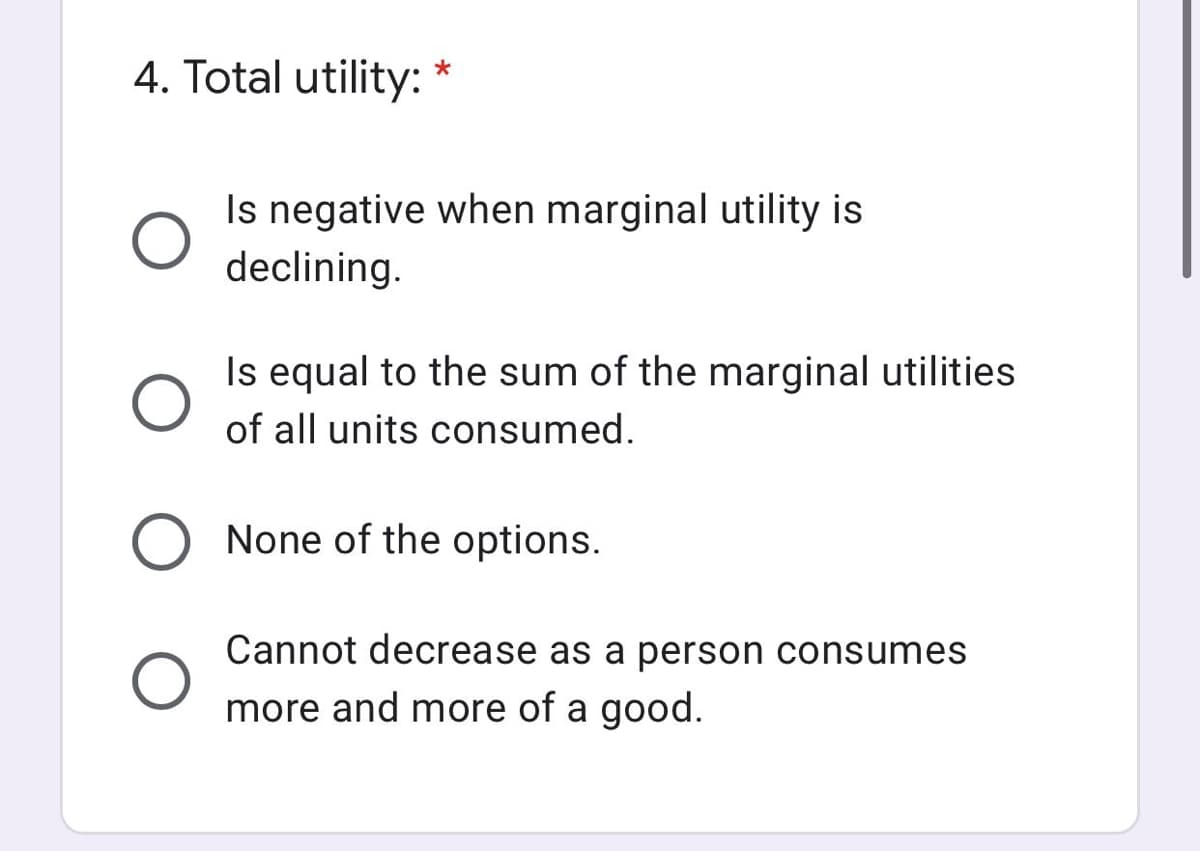 4. Total utility:
Is negative when marginal utility is
declining.
Is equal to the sum of the marginal utilities
of all units consumed.
None of the options.
Cannot decrease as a person consumes
more and more of a good.
