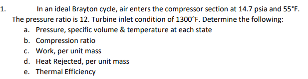 In an ideal Brayton cycle, air enters the compressor section at 14.7 psia and 55°F.
1.
The pressure ratio is 12. Turbine inlet condition of 1300°F. Determine the following:
a. Pressure, specific volume & temperature at each state
b. Compression ratio
c. Work, per unit mass
d. Heat Rejected, per unit mass
e. Thermal Efficiency

