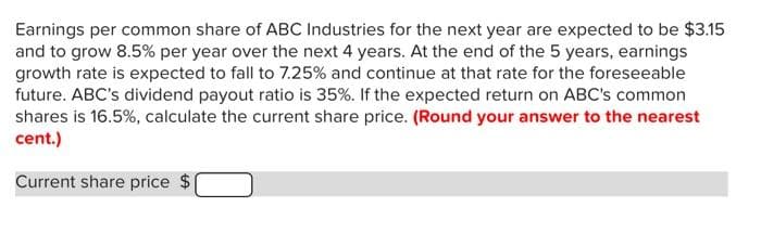 Earnings per common share of ABC Industries for the next year are expected to be $3.15
and to grow 8.5% per year over the next 4 years. At the end of the 5 years, earnings
growth rate is expected to fall to 7.25% and continue at that rate for the foreseeable
future. ABC's dividend payout ratio is 35%. If the expected return on ABC's common
shares is 16.5%, calculate the current share price. (Round your answer to the nearest
cent.)
Current share price $