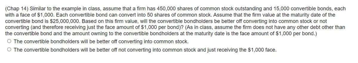 (Chap 14) Similar to the example in class, assume that a firm has 450,000 shares of common stock outstanding and 15,000 convertible bonds, each
with a face of $1,000. Each convertible bond can convert into 50 shares of common stock. Assume that the firm value at the maturity date of the
convertible bond is $25,000,000. Based on this firm value, will the convertible bondholders be better off converting into common stock or not
converting (and therefore receiving just the face amount of $1,000 per bond)? (As in class, assume the firm does not have any other debt other than
the convertible bond and the amount owning to the convertible bondholders at the maturity date is the face amount of $1,000 per bond.)
O The convertible bondholders will be better off converting into common stock.
O The convertible bondholders will be better off not converting into common stock and just receiving the $1,000 face.