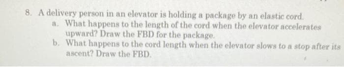 8. A delivery person in an elevator is holding a package by an elastic cord.
a. What happens to the length of the cord when the elevator accelerates
upward? Draw the FBD for the package.
b. What happens to the cord length when the elevator slows to a stop after its
ascent? Draw the FBD.