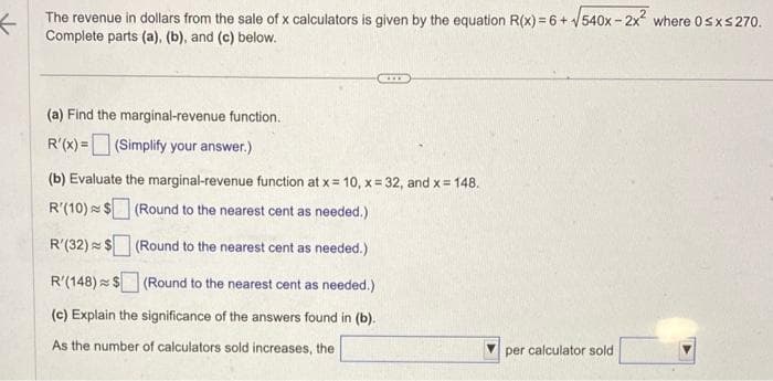 The revenue in dollars from the sale of x calculators is given by the equation R(x) = 6 + √540x-2x² where 0≤x≤ 270.
Complete parts (a), (b), and (c) below.
(a) Find the marginal-revenue function.
R'(x) = (Simplify your answer.)
(b) Evaluate the marginal-revenue function at x = 10, x=32, and x = 148.
R'(10) $ (Round to the nearest cent as needed.)
R'(32) $ (Round to the nearest cent as needed.)
R'(148) $
(Round to the nearest cent as needed.)
(c) Explain the significance of the answers found in (b).
As the number of calculators sold increases, the
per calculator sold