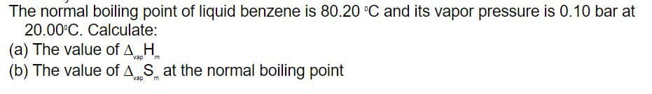 The normal boiling point of liquid benzene is 80.20 °C and its vapor pressure is 0.10 bar at
20.00°C. Calculate:
(a) The value of AH
vap m
(b) The value of AS at the normal boiling point
vap m
